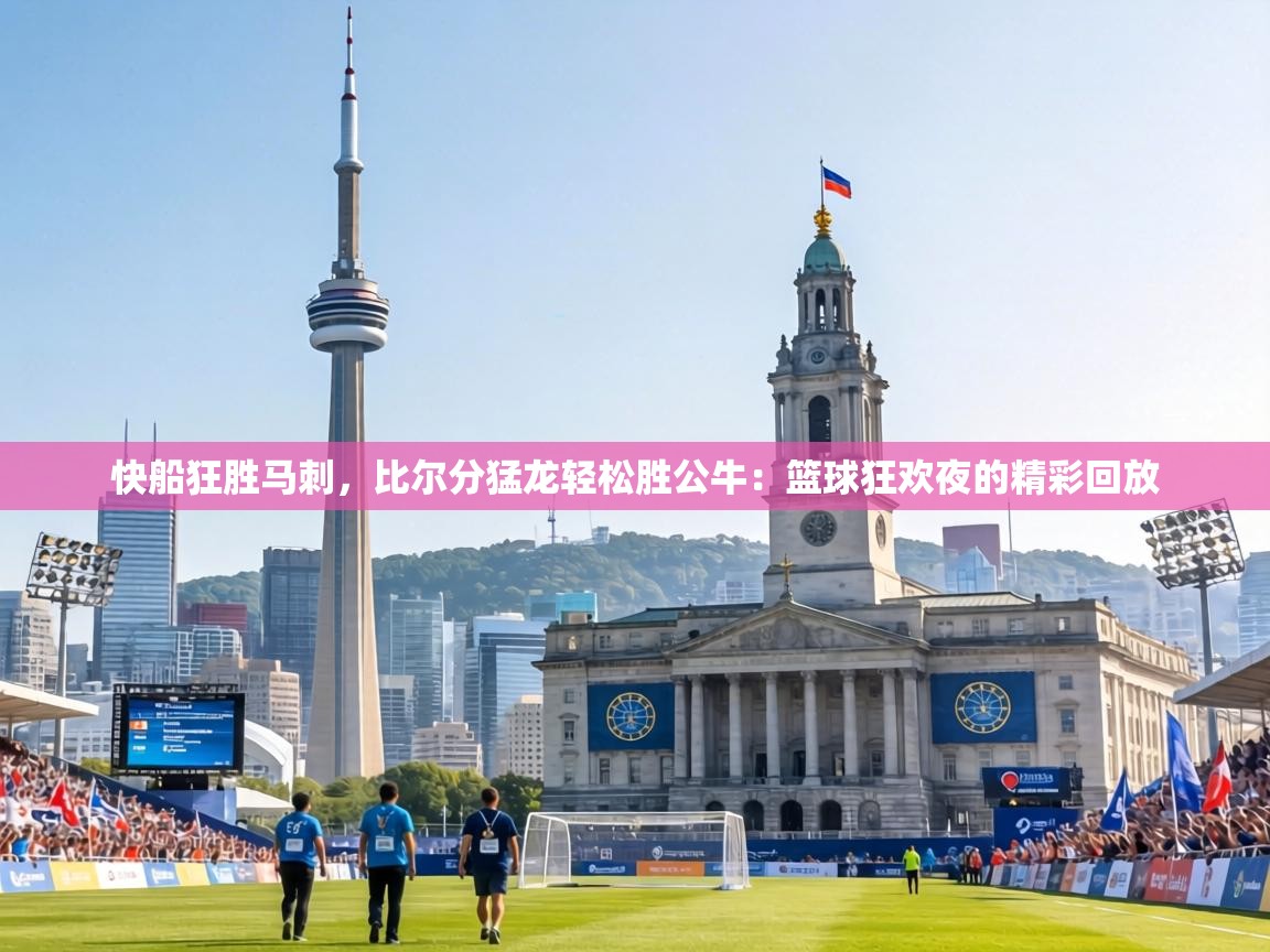 快船狂胜马刺，比尔分猛龙轻松胜公牛：篮球狂欢夜的精彩回放  第2张