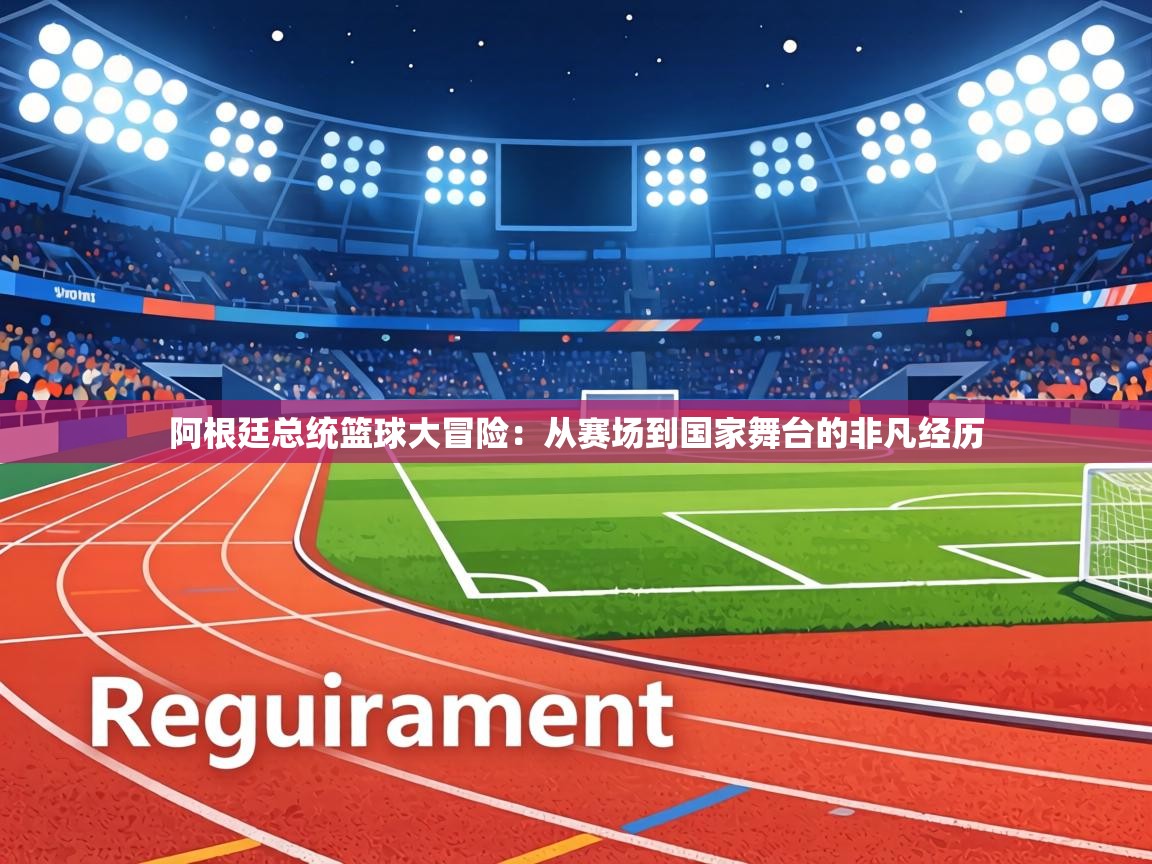 阿根廷总统篮球大冒险：从赛场到国家舞台的非凡经历  第1张